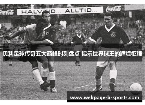 贝利足球传奇五大巅峰时刻盘点 揭示世界球王的辉煌征程