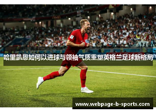 哈里凯恩如何以进球与领袖气质重塑英格兰足球新格局 哈里凯恩如何以进球与领袖气质重塑英格兰足球新格局