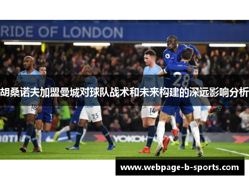 胡桑诺夫加盟曼城对球队战术和未来构建的深远影响分析